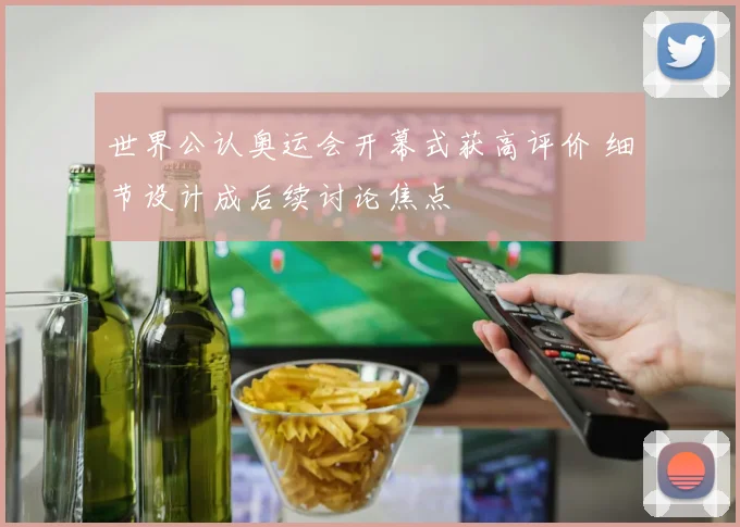 世界公认奥运会开幕式获高评价 细节设计成后续讨论焦点