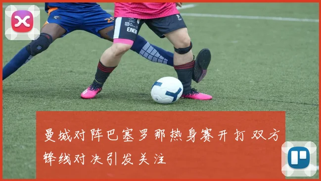 曼城对阵巴塞罗那热身赛开打 双方锋线对决引发关注