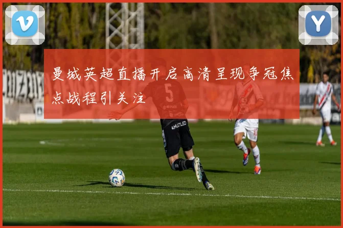 曼城英超直播开启高清呈现争冠焦点战程引关注