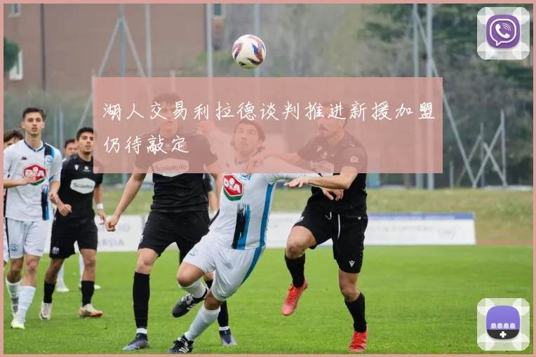 湖人交易利拉德谈判推进新援加盟仍待敲定