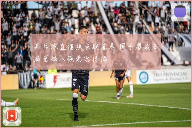 乒乓球直播焦点战落幕 国手鏖战五局晋级八强悬念待揭