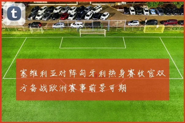 塞维利亚对阵匈牙利热身赛收官双方备战欧洲赛事前景可期