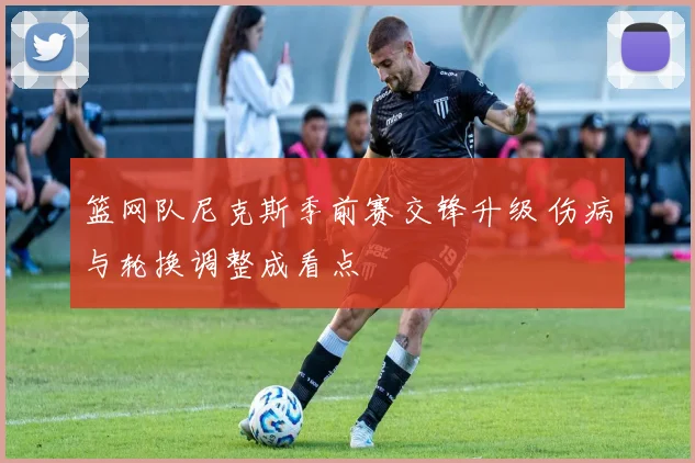 篮网队尼克斯季前赛交锋升级 伤病与轮换调整成看点