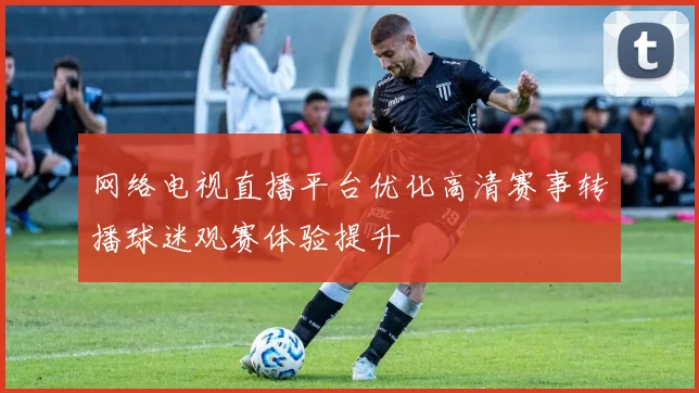 网络电视直播平台优化高清赛事转播球迷观赛体验提升