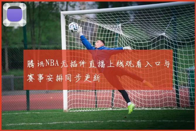 腾讯NBA无插件直播上线观看入口与赛事安排同步更新