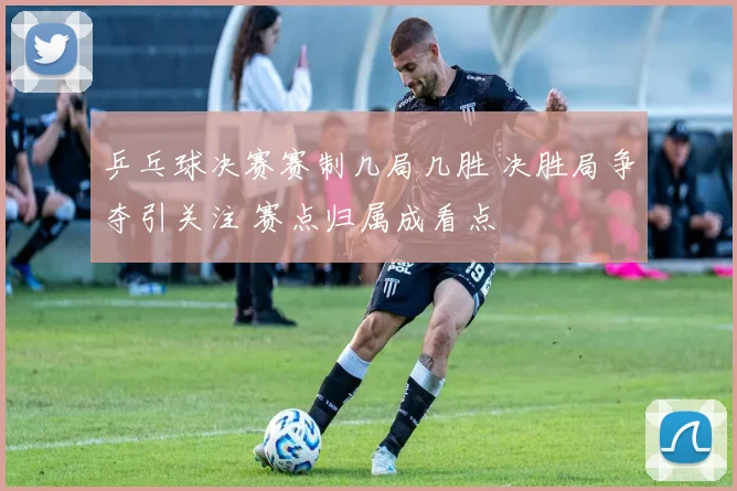 乒乓球决赛赛制几局几胜 决胜局争夺引关注 赛点归属成看点