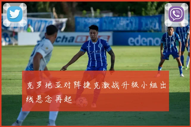 克罗地亚对阵捷克激战升级小组出线悬念再起