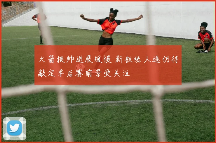 火箭换帅进展缓慢 新教练人选仍待敲定季后赛前景受关注