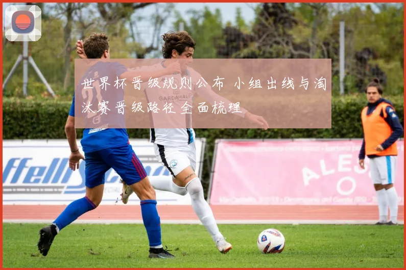 世界杯晋级规则公布 小组出线与淘汰赛晋级路径全面梳理