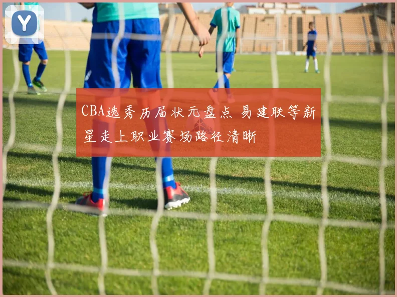 CBA选秀历届状元盘点 易建联等新星走上职业赛场路径清晰