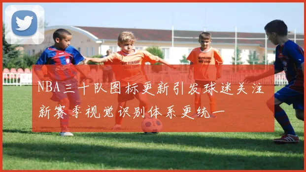 NBA三十队图标更新引发球迷关注 新赛季视觉识别体系更统一