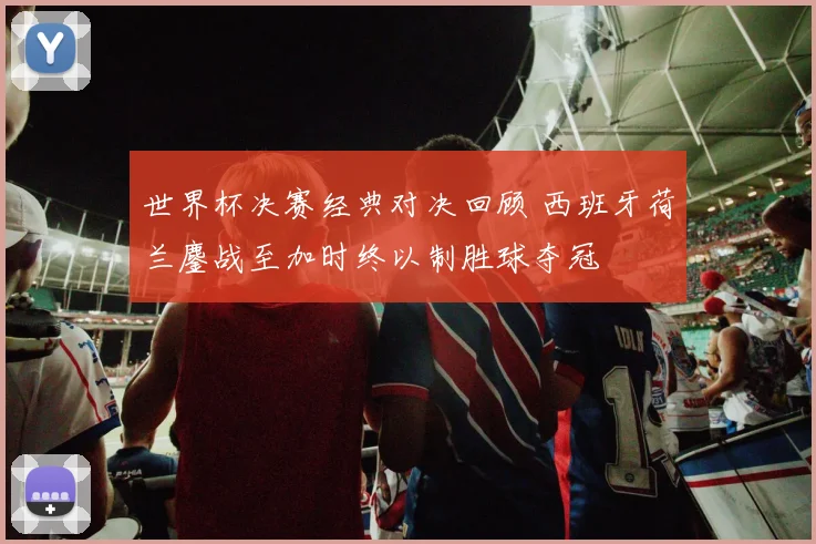 世界杯决赛经典对决回顾 西班牙荷兰鏖战至加时终以制胜球夺冠