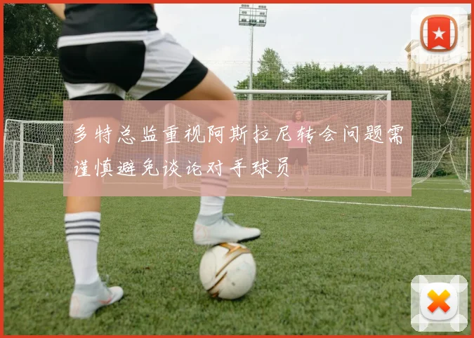 多特总监重视阿斯拉尼转会问题需谨慎避免谈论对手球员