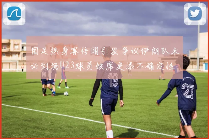 国足热身赛传闻引发争议伊朗队未必到场U23球员缺席更添不确定性