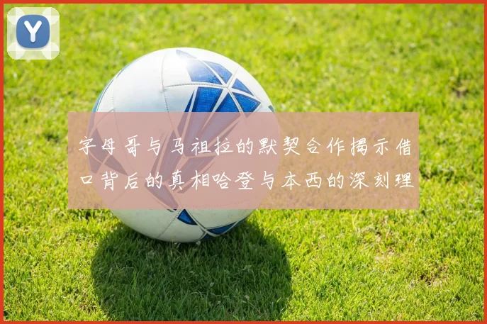 字母哥与马祖拉的默契合作揭示借口背后的真相哈登与本西的深刻理解