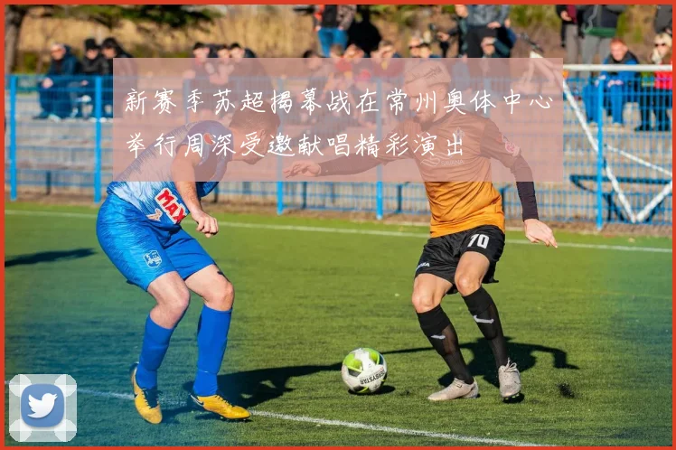 新赛季苏超揭幕战在常州奥体中心举行周深受邀献唱精彩演出