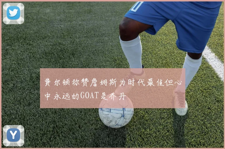 费尔顿称赞詹姆斯为时代最佳但心中永远的GOAT是乔丹
