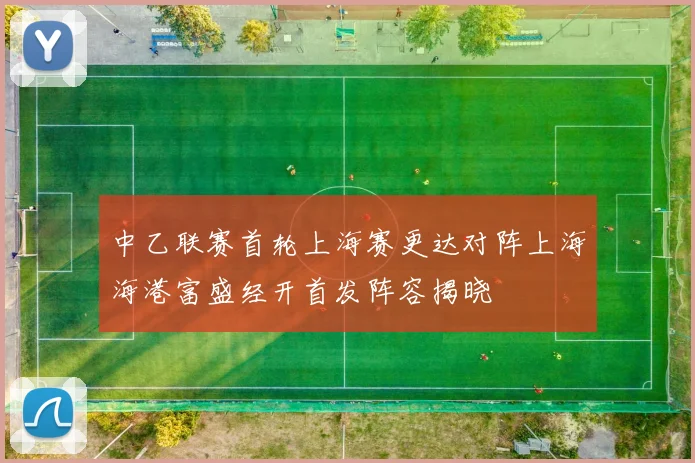 中乙联赛首轮上海赛更达对阵上海海港富盛经开首发阵容揭晓