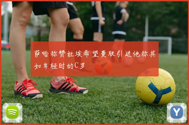 萨哈称赞杜埃希望曼联引进他称其如年轻时的C罗