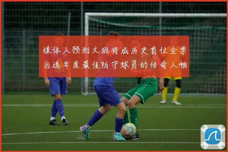 媒体人预测文班将成历史首位全票当选年度最佳防守球员的传奇人物