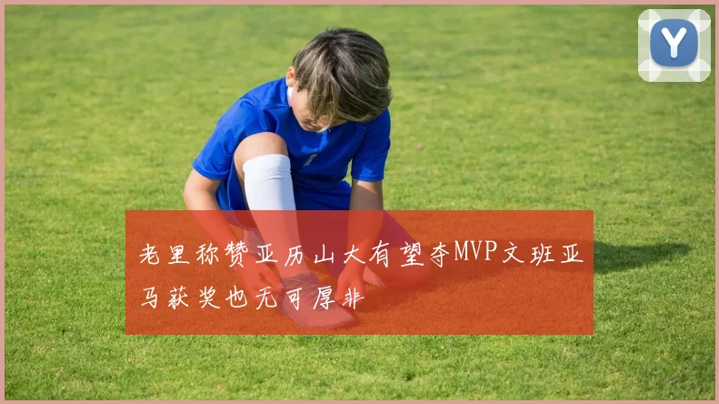 老里称赞亚历山大有望夺MVP文班亚马获奖也无可厚非