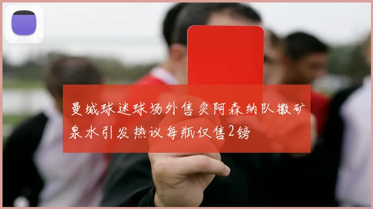 曼城球迷球场外售卖阿森纳队徽矿泉水引发热议每瓶仅售2镑