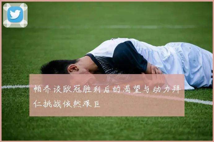 帕乔谈欧冠胜利后的渴望与动力拜仁挑战依然艰巨