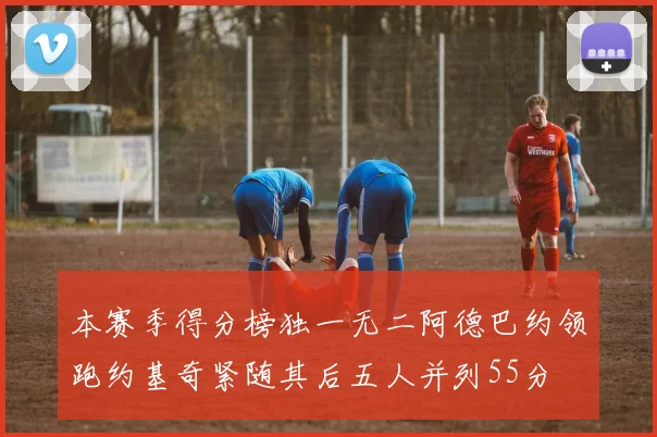 本赛季得分榜独一无二阿德巴约领跑约基奇紧随其后五人并列55分