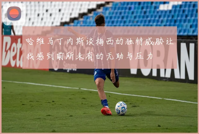 哈维马丁内斯谈梅西的独特威胁让我感到前所未有的无助与压力