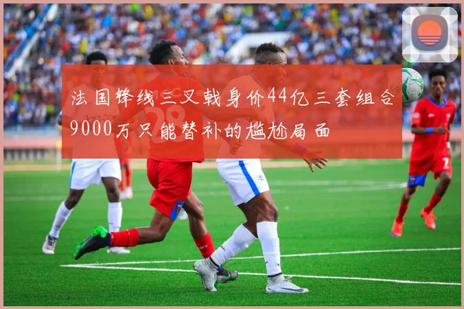 法国锋线三叉戟身价44亿三套组合9000万只能替补的尴尬局面