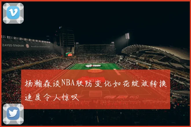 杨瀚森谈NBA联防变化如花绽放转换速度令人惊叹