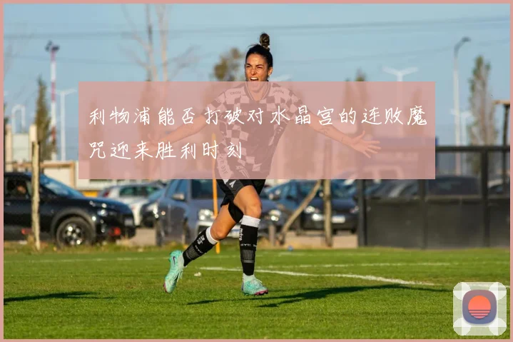 利物浦能否打破对水晶宫的连败魔咒迎来胜利时刻