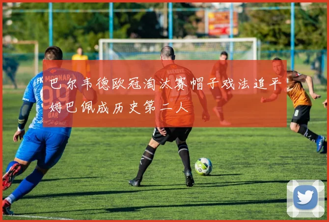 巴尔韦德欧冠淘汰赛帽子戏法追平姆巴佩成历史第二人