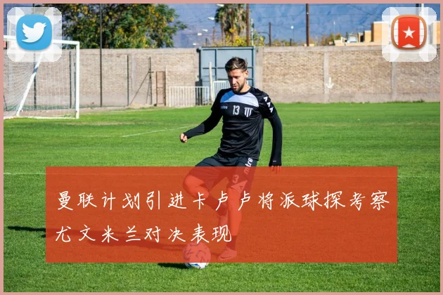 曼联计划引进卡卢卢将派球探考察尤文米兰对决表现