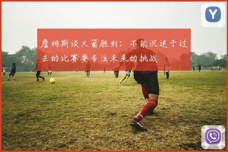 詹姆斯谈火箭胜利：不能沉迷于过去的比赛要专注未来的挑战