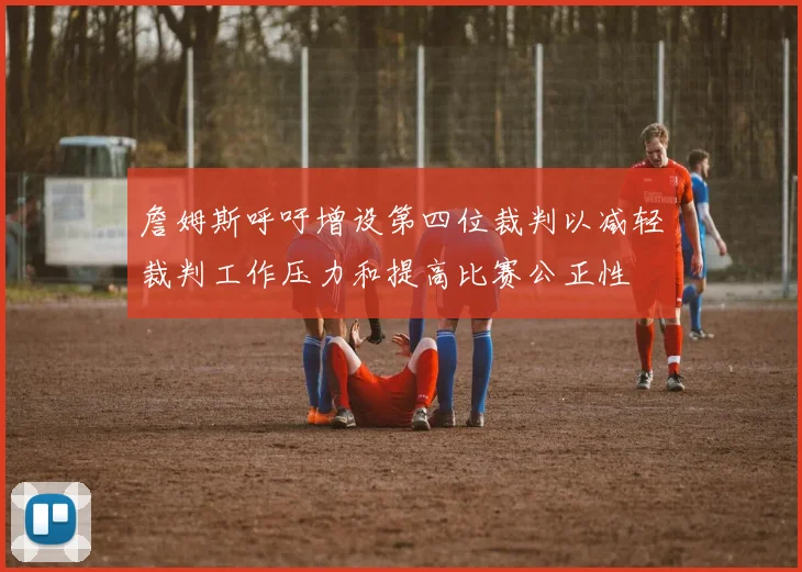 詹姆斯呼吁增设第四位裁判以减轻裁判工作压力和提高比赛公正性